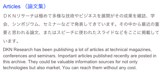 Articles （論文集）
ＤＫＮリサーチは極めて多様な技術やビジネスを展開がその成果を雑誌、学会、シンポジウム、セミナーなどで発表してきています。その中から最近の重要と思われる論文、またはスピーチに使われたスライドなどをここに掲載しています。
DKN Research has been publishing a lot of articles at technical magazines, conferences and seminars. Important articles published recently are posted in this archive. They could be valuable information sources for not only technologies but also market. You can reach them without any cost.  