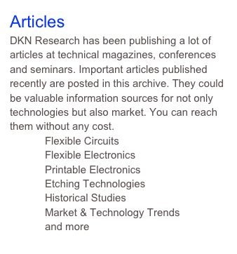 Articles
DKN Research has been publishing a lot of articles at technical magazines, conferences and seminars. Important articles published recently are posted in this archive. They could be valuable information sources for not only technologies but also market. You can reach them without any cost.
            Flexible Circuits
            Flexible Electronics
            Printable Electronics
            Etching Technologies
            Historical Studies
            Market & Technology Trends 
            and more
                 Click here to read full articles. 