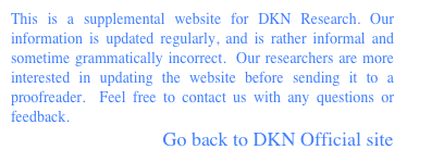 This is a supplemental website for DKN Research. Our information is updated regularly, and is rather informal and sometime grammatically incorrect.  Our researchers are more interested in updating the website before sending it to a proofreader.  Feel free to contact us with any questions or feedback.
		               Go back to DKN Official site 