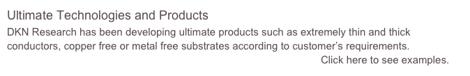 Ultimate Technologies and Products
DKN Research has been developing ultimate products such as extremely thin and thick conductors, copper free or metal free substrates according to customer’s requirements.
                                                                                                            Click here to see examples.