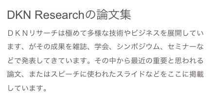 DKN Researchの論文集
ＤＫＮリサーチは極めて多様な技術やビジネスを展開しています、がその成果を雑誌、学会、シンポジウム、セミナーなどで発表してきています。その中から最近の重要と思われる論文、またはスピーチに使われたスライドなどをここに掲載しています。