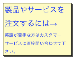 製品やサービスを注文するには→
英語が苦手な方はカスタマーサービスに直接問い合わせて下さい。