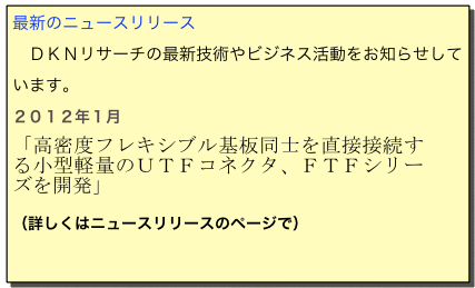 最新のニュースリリース
　ＤＫＮリサーチの最新技術やビジネス活動をお知らせしています。　
２０１２年１月　
「高密度フレキシブル基板同士を直接接続する小型軽量のＵＴＦコネクタ、ＦＴＦシリーズを開発」

（詳しくはニュースリリースのページで）
