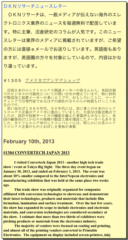 ＤＫＮリサーチニュースレター
　ＤＫＮリサーチは、一般メディアが伝えない海外のエレクトロニクス業界のニュースを毎週無料で配信しています。特に主筆、沼倉研史のコラムが人気です。このニュースレターは業界のメディアに掲載されていますが、ご希望の方には直接ｅメールでお送りしています。英語版もありますが、英語圏の方々を対象にしているので、内容はかなり違っています。

＃１３０５　アメリカでアンテナショップ
　
　近頃日本のエレクトロニクス関連メーカーの皆さんから、米国市場でのビジネスの可能性についての問い合せが増えています。特に材料や製造加工装置メーカーが多いようです。おもしろいことに、マーケティングでは専門家であるはずの商社の方々からの相談もけっこうあるのです。
　思い返せば１９８０年代、９０年代には、実に多くの日本のエレクトロニクス企業がアメリカに進出していました。大部分は販売拠点でしたが、設計や技術サービスの機能を備えた事業所も少なくなく、米国の顧客向けにかなりの規模の製造工場を建設したメーカーもありました。カリフォルニア州のシリコンバレーには、明らかに日系エレクトロニクス企業のものとおぼしき看板が多数


February 10th, 2013

#1304 CONVERTECH JAPAN 2013 

I visited Convertech Japan 2013 - another high tech trade show / event at Tokyo Big Sight.  The three day event began on January 30, 2013, and ended on February 1, 2013.  The event was about 30% smaller compared to the InterNepcon electronics and manufacturing exhibition that was held at the same place two weeks ago.  
This trade show was originally organized for companies affiliated with conversion technologies to showcase and demonstrate their latest technologies, products and materials that include film formation, lamination and surface treatment.   Over the last few years, the show has expanded its scope to include electronics and electronic materials, and conversion technologies are considered secondary at the show.  I estimate that more than two thirds of exhibitors were pitching products or materials from the electronics industry.
The majority of vendors were focused on coating and printing, and almost all of the printing vendors converted to Printable Electronics.  The equipment on display included screen-printers, inkj