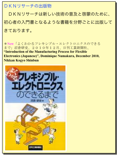 ＤＫＮリサーチの出版物
　ＤＫＮリサーチは新しい技術の普及と啓蒙のために、初心者の入門書となるような書籍を分野ごとに出版してきております。

＊New「よくわかるフレキシブル・エレクトロニクスのできるまで」沼倉研史、２０１０年１２月、日刊工業新聞社、
“Introduction of the Manufacturing Process for Flexible Electronics (Japanese)”, Dominique Numakura, December 2010, Nikkan Kogyo Shinbun 
￼
